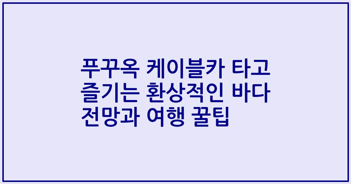 푸꾸옥 케이블카 타고 즐기는 환상적인 바다 전망과 여행 꿀팁