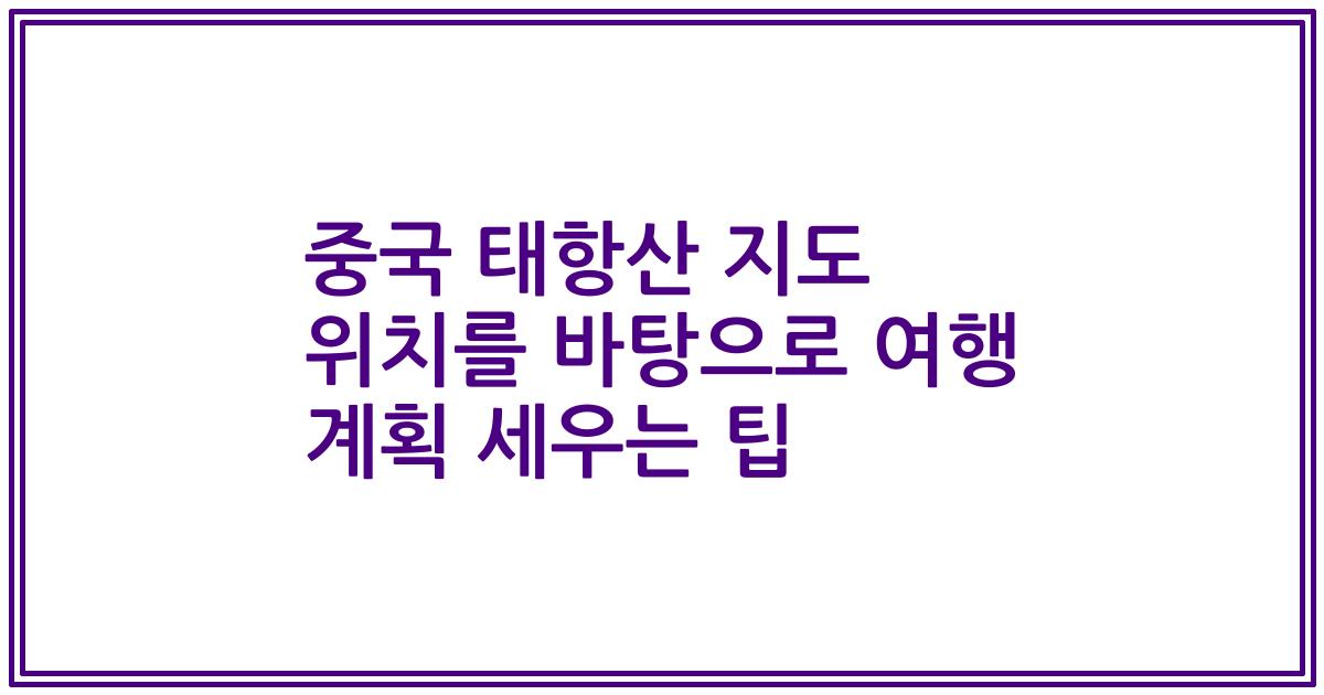 중국 태항산 지도 위치를 바탕으로 여행 계획 세우는 팁